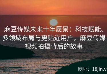 麻豆传媒未来十年愿景：科技赋能、多领域布局与更贴近用户，麻豆传媒视频拍摄背后的故事