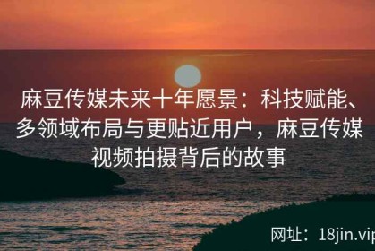 麻豆传媒未来十年愿景：科技赋能、多领域布局与更贴近用户，麻豆传媒视频拍摄背后的故事