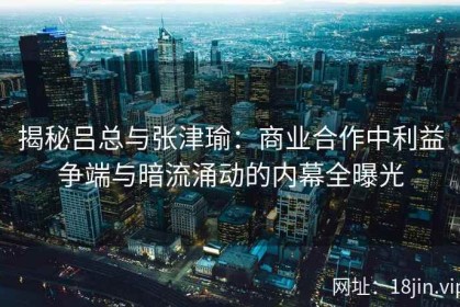 揭秘吕总与张津瑜：商业合作中利益争端与暗流涌动的内幕全曝光
