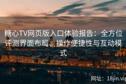 糖心TV网页版入口体验报告：全方位评测界面布局、操作便捷性与互动模式