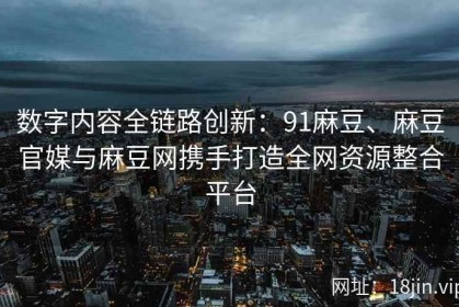 数字内容全链路创新：91麻豆、麻豆官媒与麻豆网携手打造全网资源整合平台