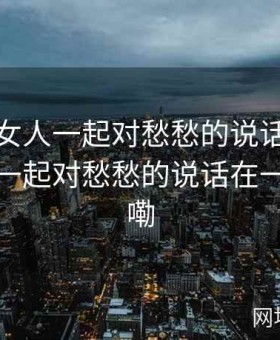 男人和女人一起对愁愁的说话，男人和女人一起对愁愁的说话在一做爱谁嘞