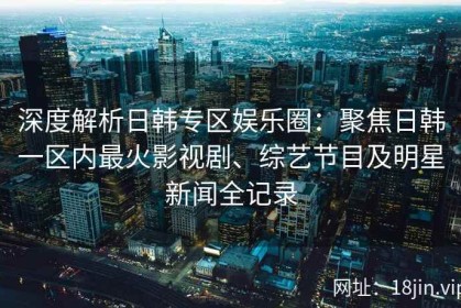 深度解析日韩专区娱乐圈：聚焦日韩一区内最火影视剧、综艺节目及明星新闻全记录