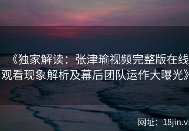 《独家解读：张津瑜视频完整版在线观看现象解析及幕后团队运作大曝光》
