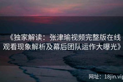 《独家解读：张津瑜视频完整版在线观看现象解析及幕后团队运作大曝光》