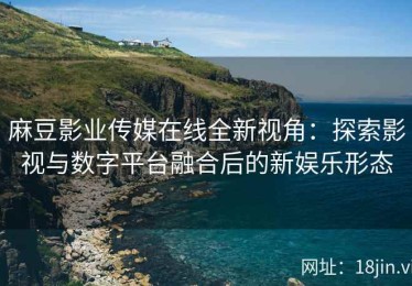 麻豆影业传媒在线全新视角：探索影视与数字平台融合后的新娱乐形态