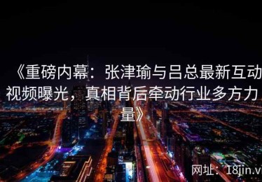 《重磅内幕：张津瑜与吕总最新互动视频曝光，真相背后牵动行业多方力量》