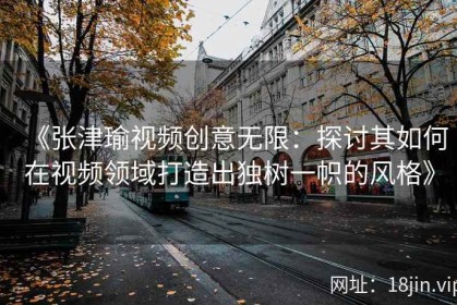 《张津瑜视频创意无限：探讨其如何在视频领域打造出独树一帜的风格》
