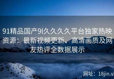 91精品国产9l久久久久平台独家热映资源：最新视频更新、高清画质及网友热评全数据展示