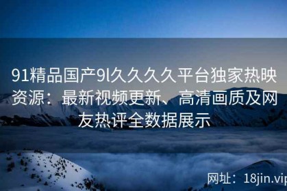 91精品国产9l久久久久平台独家热映资源：最新视频更新、高清画质及网友热评全数据展示