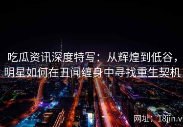 吃瓜资讯深度特写：从辉煌到低谷，明星如何在丑闻缠身中寻找重生契机