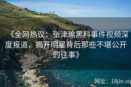 《全网热议：张津瑜黑料事件视频深度报道，揭开明星背后那些不堪公开的往事》