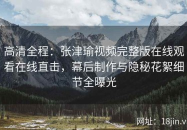 高清全程：张津瑜视频完整版在线观看在线直击，幕后制作与隐秘花絮细节全曝光