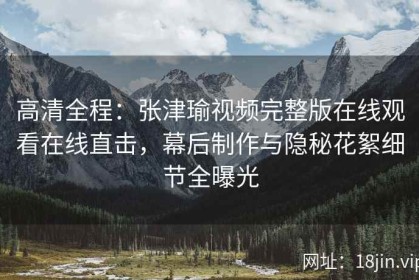 高清全程：张津瑜视频完整版在线观看在线直击，幕后制作与隐秘花絮细节全曝光