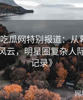 《黑料吃瓜网特别报道：从幕后黑手到台前风云，明星圈复杂人际关系全记录》
