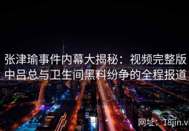 张津瑜事件内幕大揭秘：视频完整版中吕总与卫生间黑料纷争的全程报道