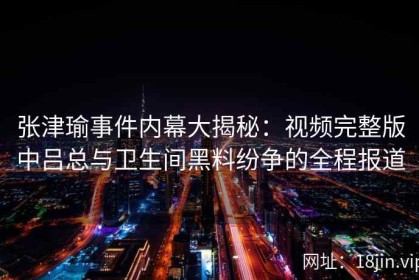 张津瑜事件内幕大揭秘：视频完整版中吕总与卫生间黑料纷争的全程报道