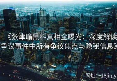 《张津瑜黑料真相全曝光：深度解读争议事件中所有争议焦点与隐秘信息》