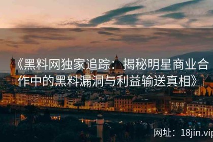 《黑料网独家追踪：揭秘明星商业合作中的黑料漏洞与利益输送真相》