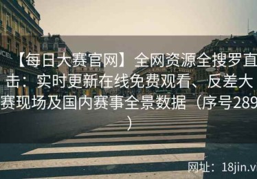 【每日大赛官网】全网资源全搜罗直击：实时更新在线免费观看、反差大赛现场及国内赛事全景数据（序号289）