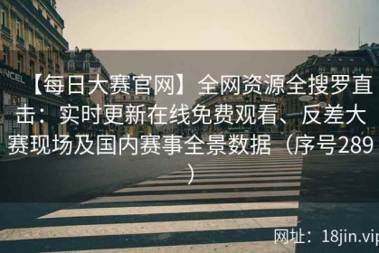 【每日大赛官网】全网资源全搜罗直击：实时更新在线免费观看、反差大赛现场及国内赛事全景数据（序号289）