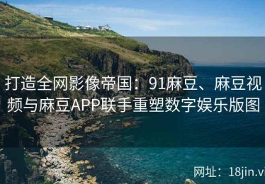 打造全网影像帝国：91麻豆、麻豆视频与麻豆APP联手重塑数字娱乐版图