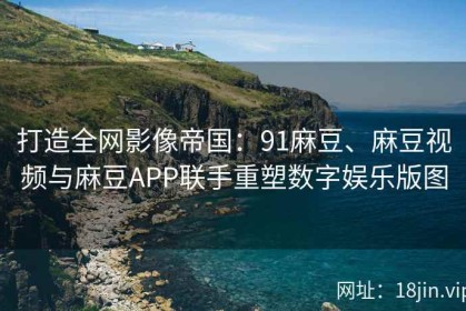 打造全网影像帝国：91麻豆、麻豆视频与麻豆APP联手重塑数字娱乐版图