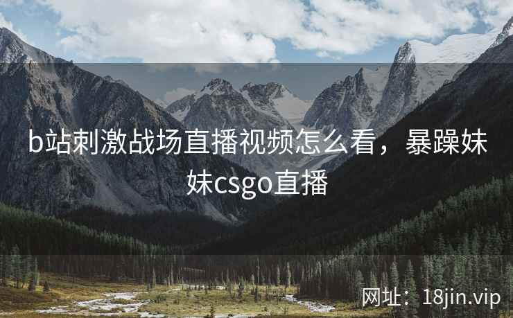 b站刺激战场直播视频怎么看，暴躁妹妹csgo直播