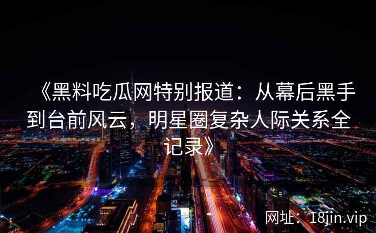 《黑料吃瓜网特别报道：从幕后黑手到台前风云，明星圈复杂人际关系全记录》