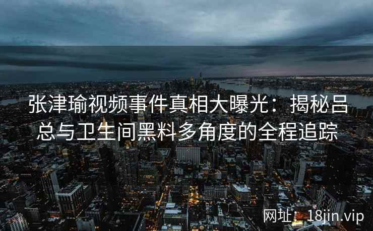 张津瑜视频事件真相大曝光：揭秘吕总与卫生间黑料多角度的全程追踪