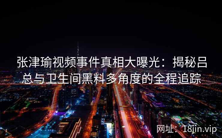 张津瑜视频事件真相大曝光：揭秘吕总与卫生间黑料多角度的全程追踪