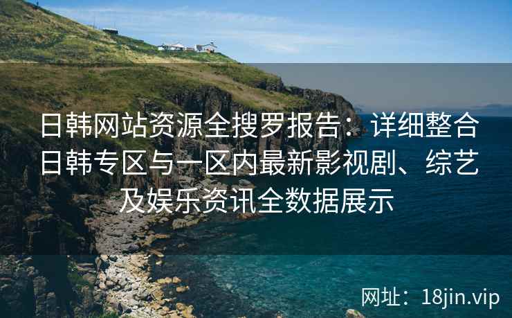 日韩网站资源全搜罗报告：详细整合日韩专区与一区内最新影视剧、综艺及娱乐资讯全数据展示