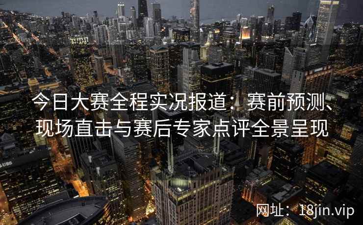 今日大赛全程实况报道：赛前预测、现场直击与赛后专家点评全景呈现