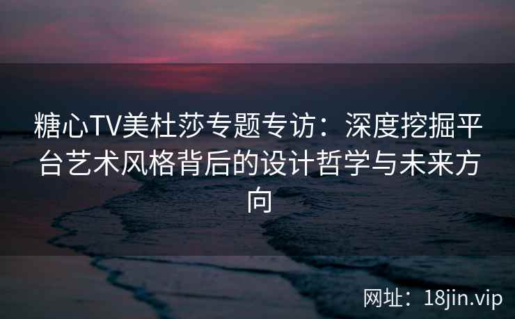 糖心TV美杜莎专题专访：深度挖掘平台艺术风格背后的设计哲学与未来方向