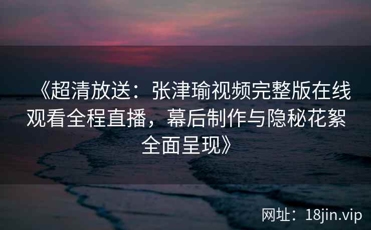 《超清放送：张津瑜视频完整版在线观看全程直播，幕后制作与隐秘花絮全面呈现》