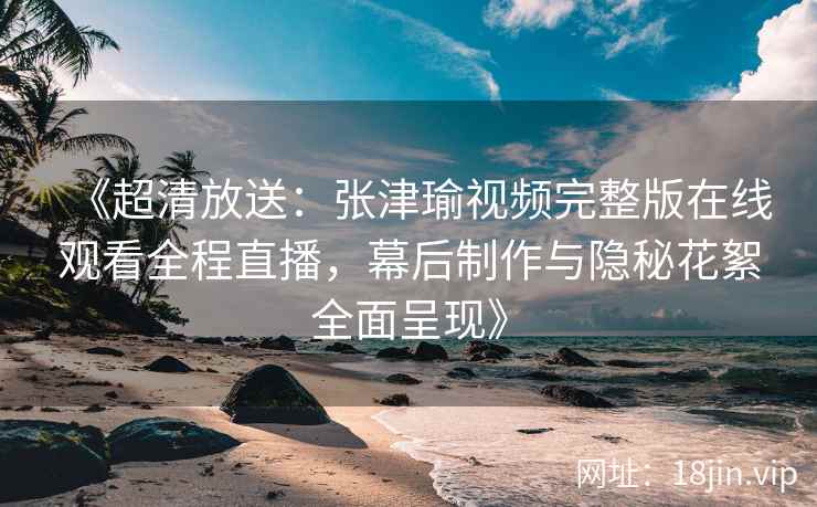 《超清放送：张津瑜视频完整版在线观看全程直播，幕后制作与隐秘花絮全面呈现》