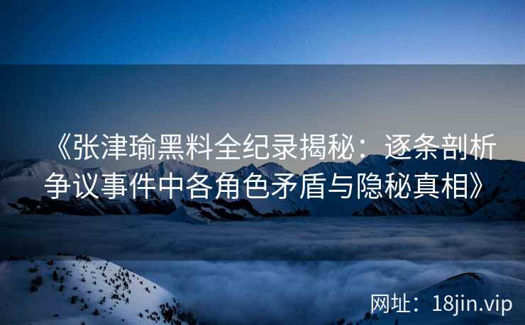 《张津瑜黑料全纪录揭秘：逐条剖析争议事件中各角色矛盾与隐秘真相》