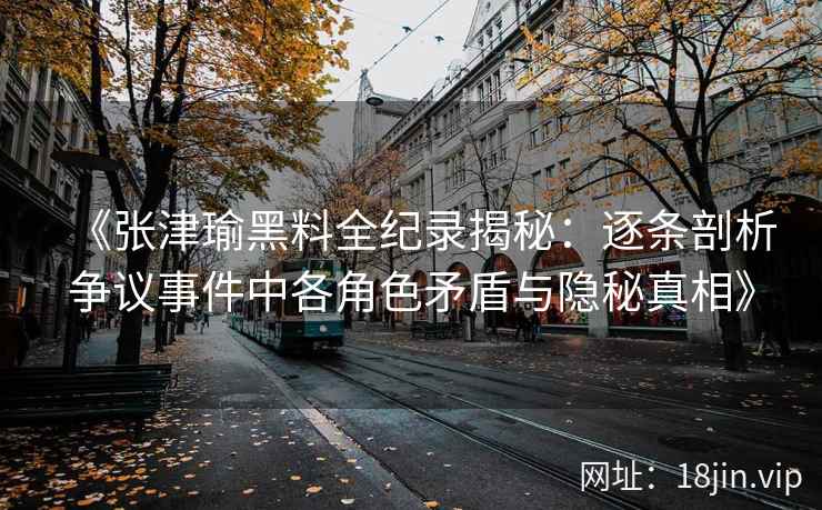 《张津瑜黑料全纪录揭秘：逐条剖析争议事件中各角色矛盾与隐秘真相》