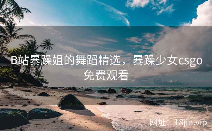B站暴躁姐的舞蹈精选，暴躁少女csgo免费观看