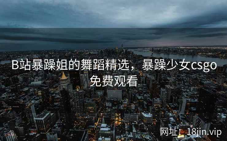 B站暴躁姐的舞蹈精选，暴躁少女csgo免费观看