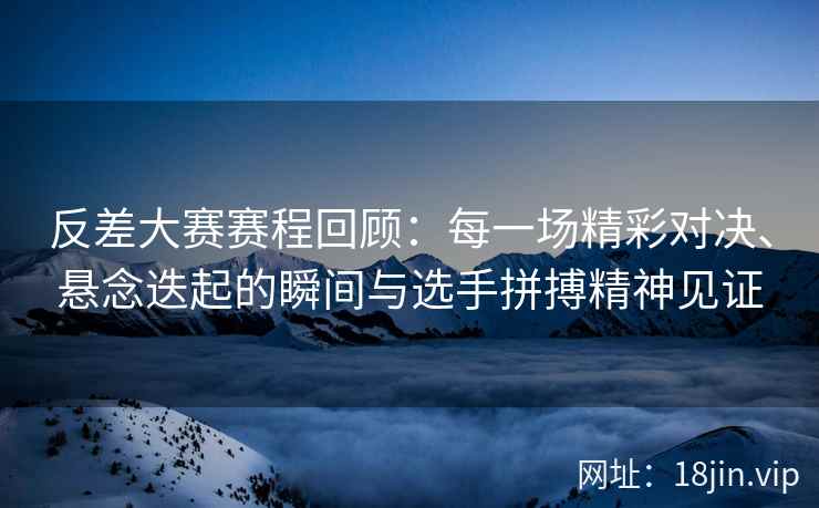 反差大赛赛程回顾：每一场精彩对决、悬念迭起的瞬间与选手拼搏精神见证
