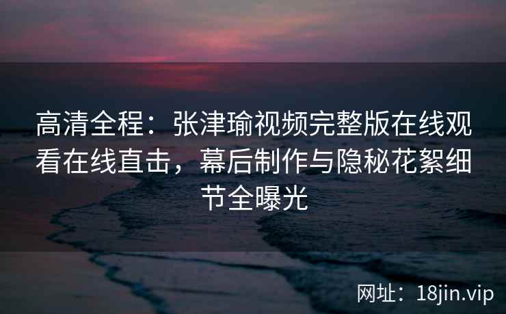高清全程：张津瑜视频完整版在线观看在线直击，幕后制作与隐秘花絮细节全曝光