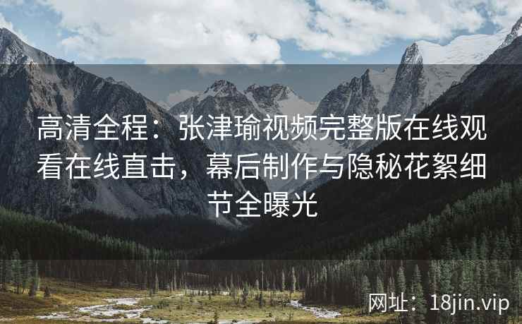 高清全程：张津瑜视频完整版在线观看在线直击，幕后制作与隐秘花絮细节全曝光
