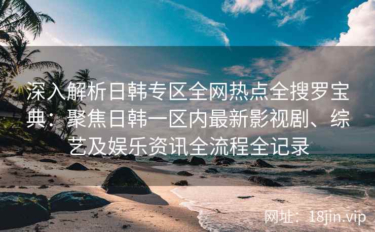 深入解析日韩专区全网热点全搜罗宝典：聚焦日韩一区内最新影视剧、综艺及娱乐资讯全流程全记录