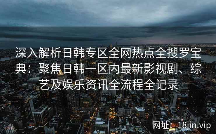 深入解析日韩专区全网热点全搜罗宝典：聚焦日韩一区内最新影视剧、综艺及娱乐资讯全流程全记录