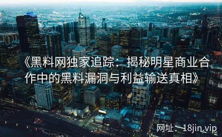 《黑料网独家追踪：揭秘明星商业合作中的黑料漏洞与利益输送真相》