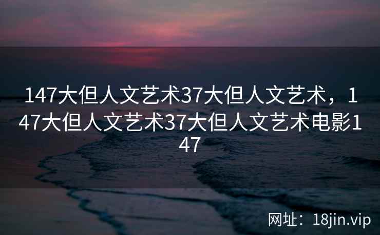147大但人文艺术37大但人文艺术，147大但人文艺术37大但人文艺术电影147