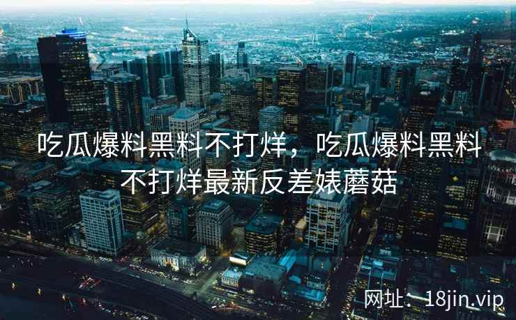 吃瓜爆料黑料不打烊，吃瓜爆料黑料不打烊最新反差婊蘑菇