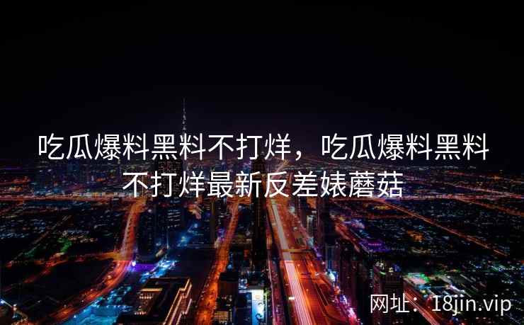 吃瓜爆料黑料不打烊，吃瓜爆料黑料不打烊最新反差婊蘑菇