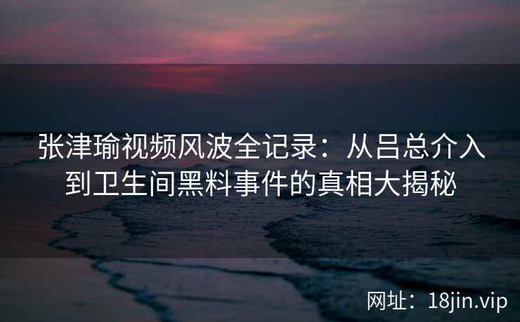 张津瑜视频风波全记录：从吕总介入到卫生间黑料事件的真相大揭秘